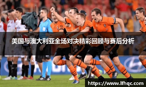 美国与澳大利亚全场对决精彩回顾与赛后分析