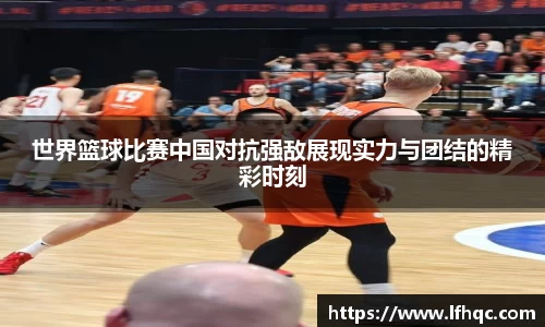 世界篮球比赛中国对抗强敌展现实力与团结的精彩时刻